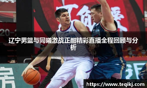 辽宁男篮与同曦激战正酣精彩直播全程回顾与分析